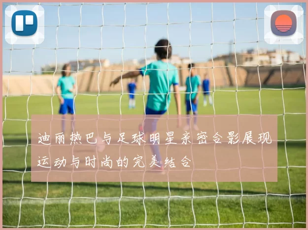 迪丽热巴与足球明星亲密合影展现运动与时尚的完美结合