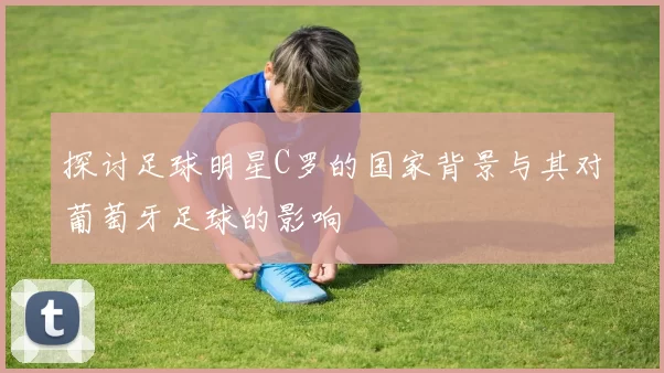 探讨足球明星C罗的国家背景与其对葡萄牙足球的影响